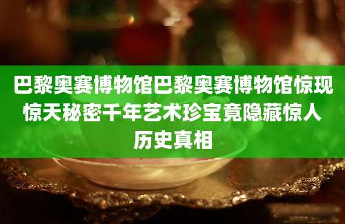 巴黎奥赛博物馆巴黎奥赛博物馆惊现惊天秘密千年艺术珍宝竟隐藏惊人历史真相