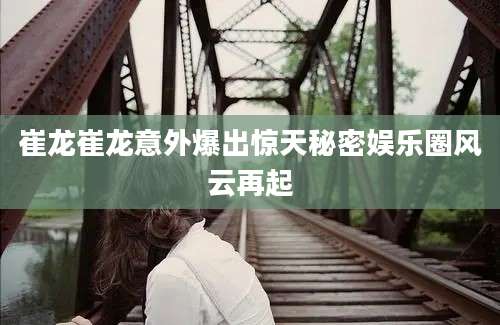崔龙崔龙意外爆出惊天秘密娱乐圈风云再起