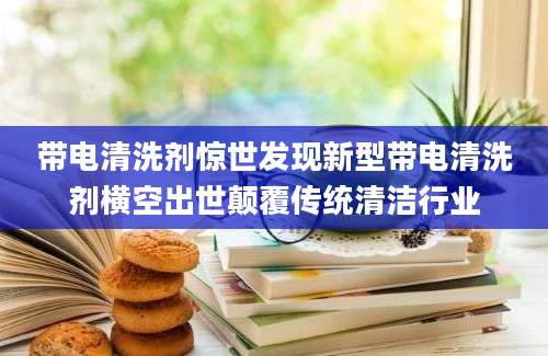 带电清洗剂惊世发现新型带电清洗剂横空出世颠覆传统清洁行业