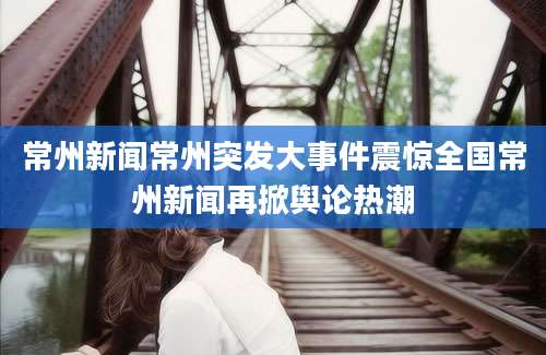 常州新闻常州突发大事件震惊全国常州新闻再掀舆论热潮