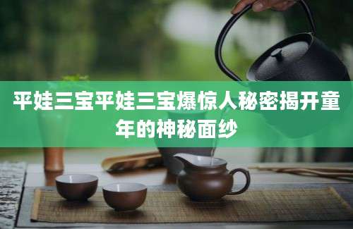 平娃三宝平娃三宝爆惊人秘密揭开童年的神秘面纱