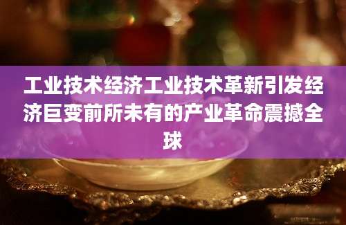 工业技术经济工业技术革新引发经济巨变前所未有的产业革命震撼全球