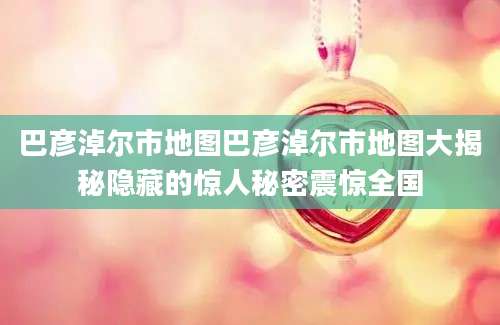 巴彦淖尔市地图巴彦淖尔市地图大揭秘隐藏的惊人秘密震惊全国
