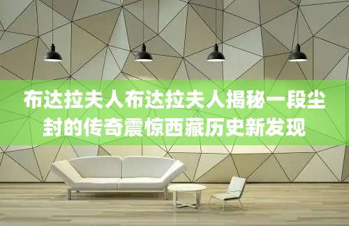 布达拉夫人布达拉夫人揭秘一段尘封的传奇震惊西藏历史新发现