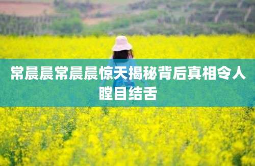 常晨晨常晨晨惊天揭秘背后真相令人瞠目结舌