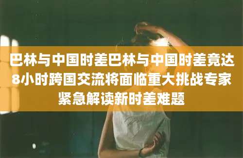 巴林与中国时差巴林与中国时差竟达8小时跨国交流将面临重大挑战专家紧急解读新时差难题