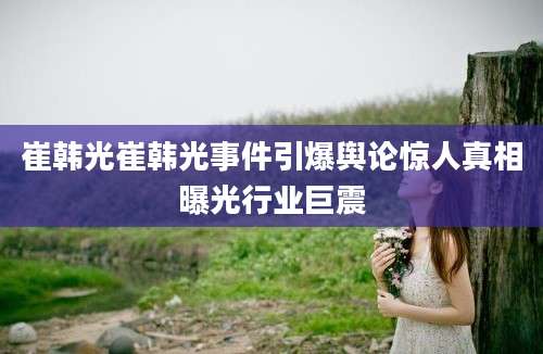 崔韩光崔韩光事件引爆舆论惊人真相曝光行业巨震