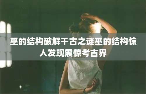 巫的结构破解千古之谜巫的结构惊人发现震惊考古界