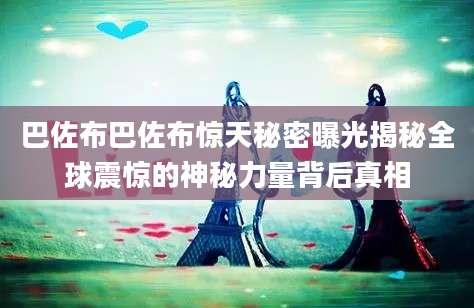 巴佐布巴佐布惊天秘密曝光揭秘全球震惊的神秘力量背后真相