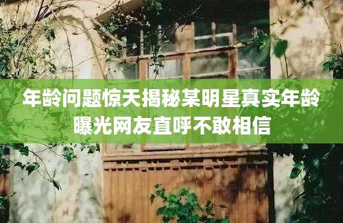 年龄问题惊天揭秘某明星真实年龄曝光网友直呼不敢相信