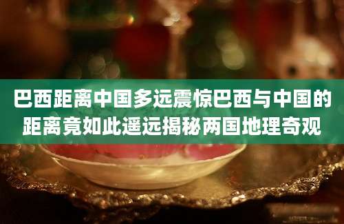 巴西距离中国多远震惊巴西与中国的距离竟如此遥远揭秘两国地理奇观