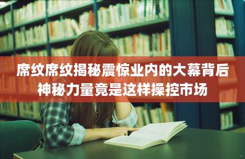 席纹席纹揭秘震惊业内的大幕背后神秘力量竟是这样操控市场