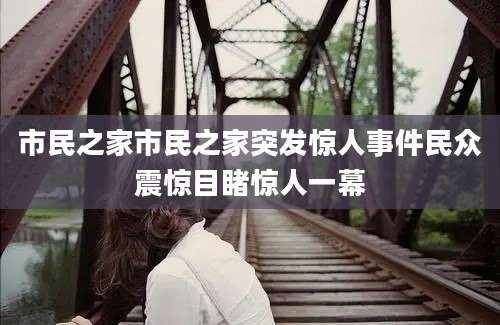 市民之家市民之家突发惊人事件民众震惊目睹惊人一幕