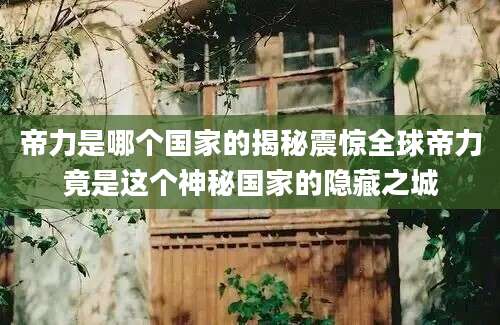 帝力是哪个国家的揭秘震惊全球帝力竟是这个神秘国家的隐藏之城