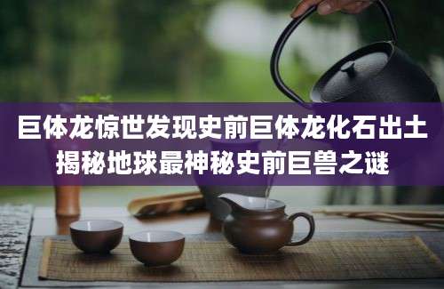 巨体龙惊世发现史前巨体龙化石出土揭秘地球最神秘史前巨兽之谜