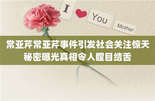 常亚芹常亚芹事件引发社会关注惊天秘密曝光真相令人瞠目结舌