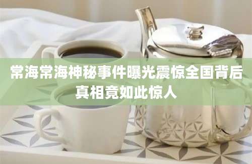 常海常海神秘事件曝光震惊全国背后真相竟如此惊人