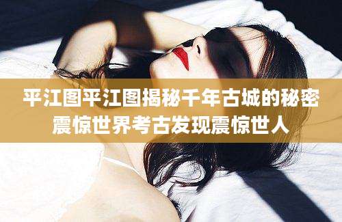 平江图平江图揭秘千年古城的秘密震惊世界考古发现震惊世人