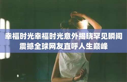 幸福时光幸福时光意外揭晓罕见瞬间震撼全球网友直呼人生巅峰