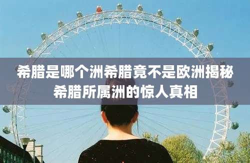 希腊是哪个洲希腊竟不是欧洲揭秘希腊所属洲的惊人真相