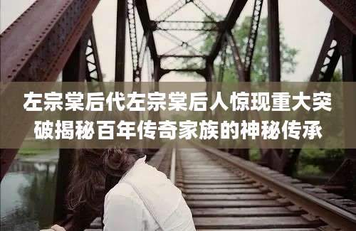 左宗棠后代左宗棠后人惊现重大突破揭秘百年传奇家族的神秘传承
