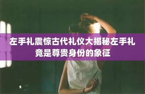 左手礼震惊古代礼仪大揭秘左手礼竟是尊贵身份的象征
