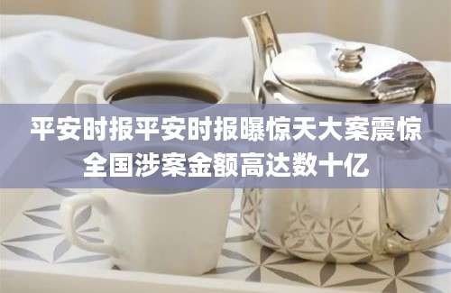 平安时报平安时报曝惊天大案震惊全国涉案金额高达数十亿