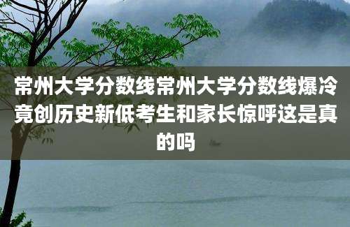 常州大学分数线常州大学分数线爆冷竟创历史新低考生和家长惊呼这是真的吗