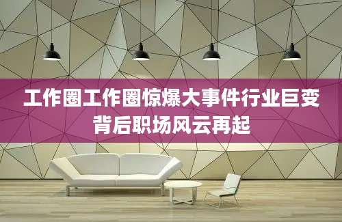 工作圈工作圈惊爆大事件行业巨变背后职场风云再起