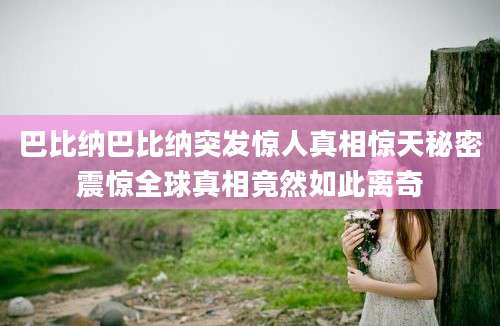 巴比纳巴比纳突发惊人真相惊天秘密震惊全球真相竟然如此离奇