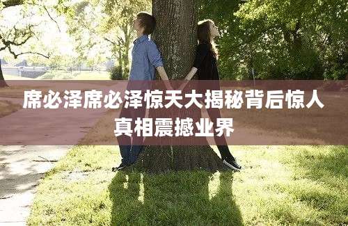 席必泽席必泽惊天大揭秘背后惊人真相震撼业界