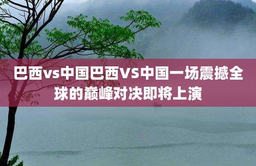 巴西vs中国巴西VS中国一场震撼全球的巅峰对决即将上演
