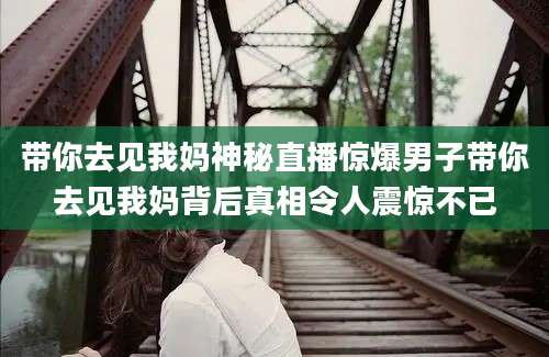 带你去见我妈神秘直播惊爆男子带你去见我妈背后真相令人震惊不已