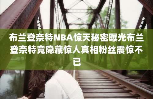 布兰登奈特NBA惊天秘密曝光布兰登奈特竟隐藏惊人真相粉丝震惊不已