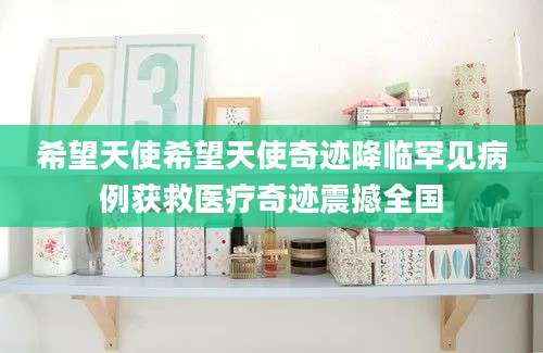 希望天使希望天使奇迹降临罕见病例获救医疗奇迹震撼全国