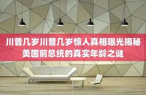 川普几岁川普几岁惊人真相曝光揭秘美国前总统的真实年龄之谜