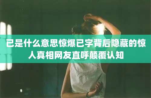 已是什么意思惊爆已字背后隐藏的惊人真相网友直呼颠覆认知