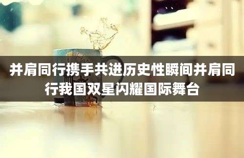 并肩同行携手共进历史性瞬间并肩同行我国双星闪耀国际舞台