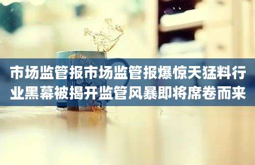 市场监管报市场监管报爆惊天猛料行业黑幕被揭开监管风暴即将席卷而来