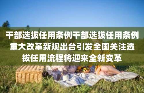 干部选拔任用条例干部选拔任用条例重大改革新规出台引发全国关注选拔任用流程将迎来全新变革