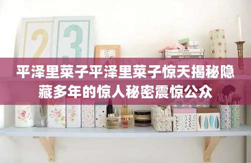 平泽里菜子平泽里菜子惊天揭秘隐藏多年的惊人秘密震惊公众