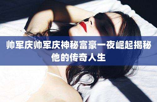 帅军庆帅军庆神秘富豪一夜崛起揭秘他的传奇人生