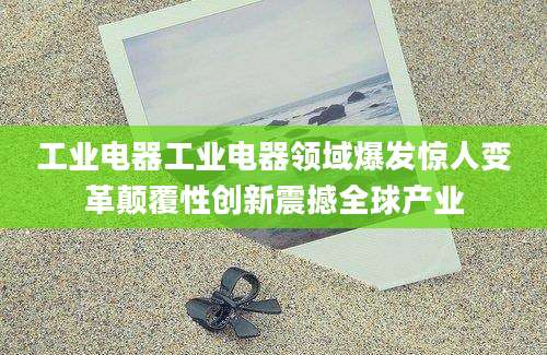 工业电器工业电器领域爆发惊人变革颠覆性创新震撼全球产业