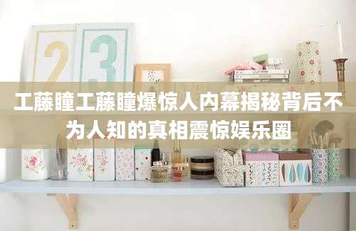 工藤瞳工藤瞳爆惊人内幕揭秘背后不为人知的真相震惊娱乐圈