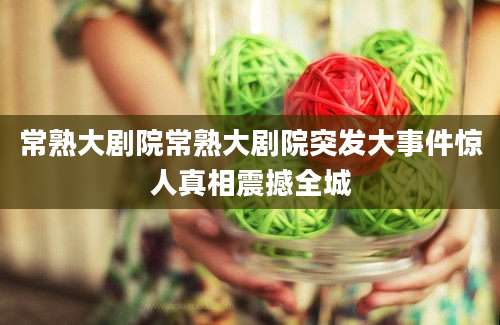 常熟大剧院常熟大剧院突发大事件惊人真相震撼全城