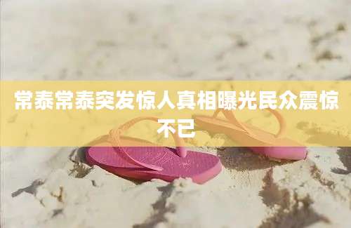 常泰常泰突发惊人真相曝光民众震惊不已