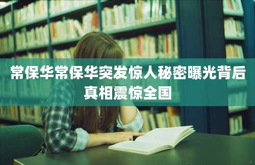 常保华常保华突发惊人秘密曝光背后真相震惊全国