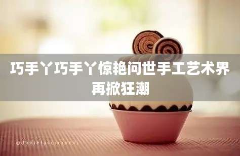 巧手丫巧手丫惊艳问世手工艺术界再掀狂潮