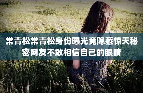 常青松常青松身份曝光竟隐藏惊天秘密网友不敢相信自己的眼睛