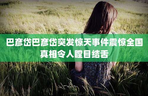巴彦岱巴彦岱突发惊天事件震惊全国真相令人瞠目结舌